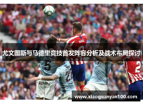 尤文图斯与马德里竞技首发阵容分析及战术布局探讨 尤文图斯与马德里竞技首发阵容分析及战术布局探讨